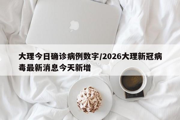 大理今日确诊病例数字/2026大理新冠病毒最新消息今天新增