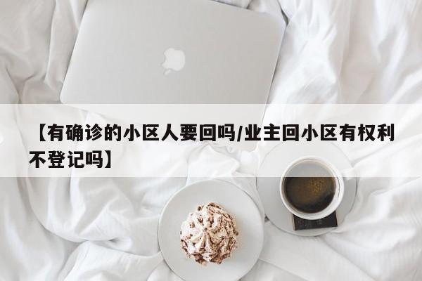 【有确诊的小区人要回吗/业主回小区有权利不登记吗】