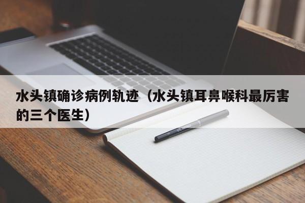 水头镇确诊病例轨迹（水头镇耳鼻喉科最厉害的三个医生）