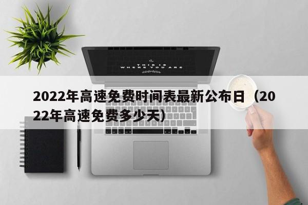 2022年高速免费时间表最新公布日(2022年高速免费多少天)