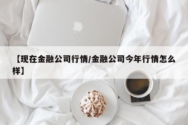 【现在金融公司行情/金融公司今年行情怎么样】