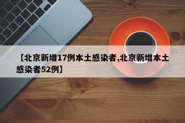 【北京新增17例本土感染者,北京新增本土感染者52例】