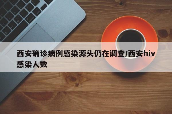西安确诊病例感染源头仍在调查/西安hiv感染人数