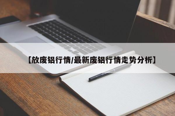 【放废铝行情/最新废铝行情走势分析】