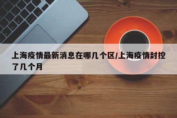 上海疫情最新消息在哪几个区/上海疫情封控了几个月