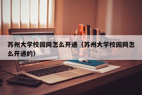 苏州大学校园网怎么开通（苏州大学校园网怎么开通的）