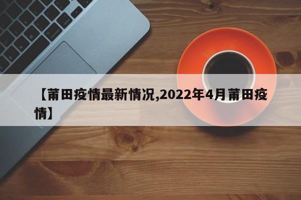 【莆田疫情最新情况,2022年4月莆田疫情】