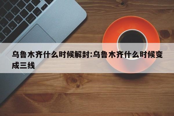 乌鲁木齐什么时候解封:乌鲁木齐什么时候变成三线