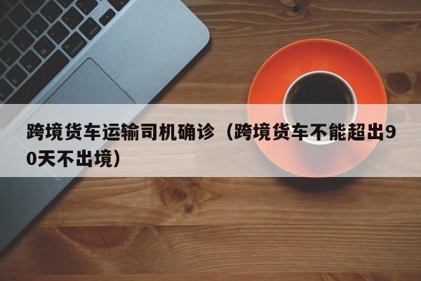 跨境货车运输司机确诊（跨境货车不能超出90天不出境）