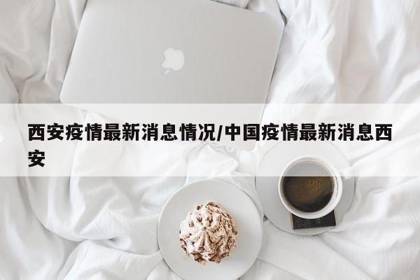 西安疫情最新消息情况/中国疫情最新消息西安