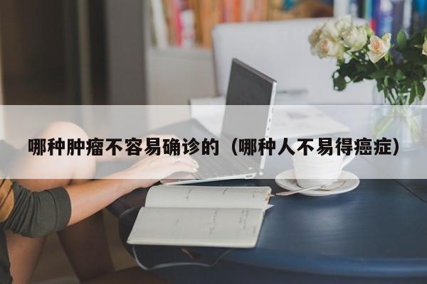 哪种肿瘤不容易确诊的(哪种人不易得癌症)