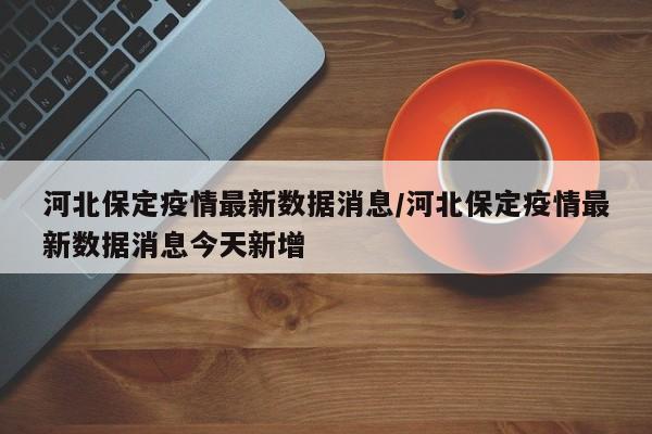 河北保定疫情最新数据消息/河北保定疫情最新数据消息今天新增