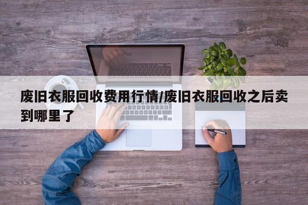 废旧衣服回收费用行情/废旧衣服回收之后卖到哪里了