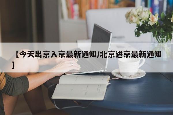 【今天出京入京最新通知/北京进京最新通知】