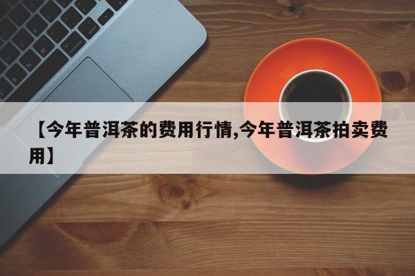 【今年普洱茶的费用行情,今年普洱茶拍卖费用】