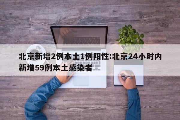 北京新增2例本土1例阳性:北京24小时内新增59例本土感染者