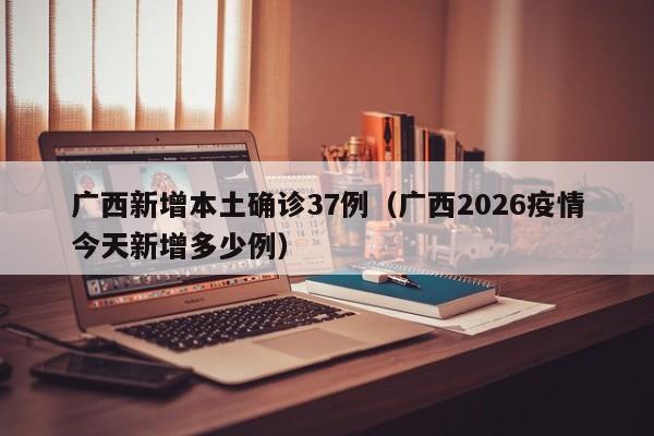 广西新增本土确诊37例（广西2026疫情今天新增多少例）