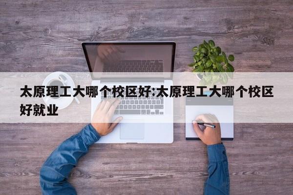太原理工大哪个校区好:太原理工大哪个校区好就业