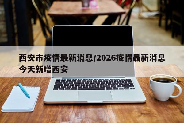 西安市疫情最新消息/2026疫情最新消息今天新增西安