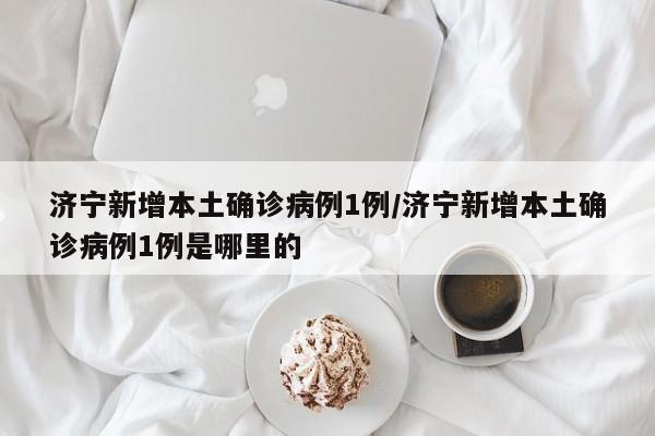 济宁新增本土确诊病例1例/济宁新增本土确诊病例1例是哪里的