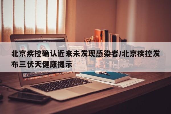 北京疾控确认近来未发现感染者/北京疾控发布三伏天健康提示