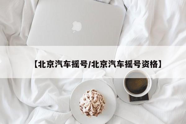 【北京汽车摇号/北京汽车摇号资格】