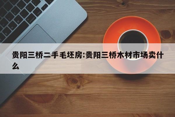 贵阳三桥二手毛坯房:贵阳三桥木材市场卖什么