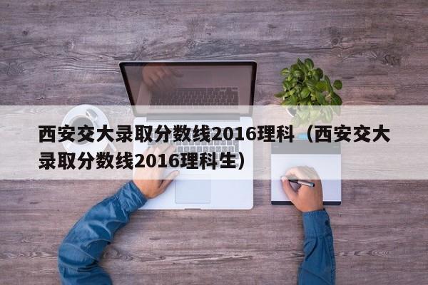 西安交大录取分数线2016理科（西安交大录取分数线2016理科生）