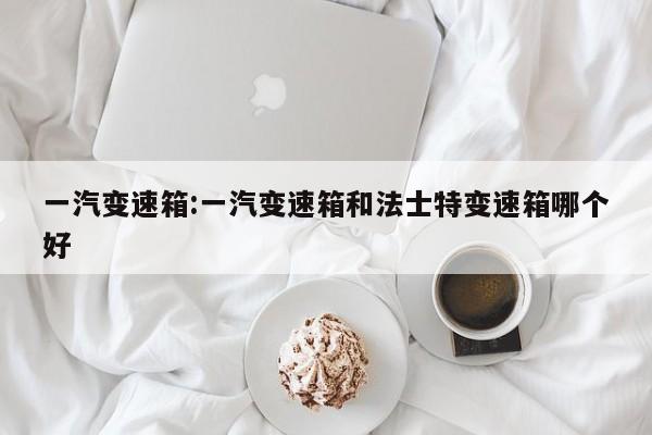 一汽变速箱:一汽变速箱和法士特变速箱哪个好