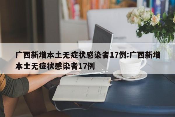 广西新增本土无症状感染者17例:广西新增本土无症状感染者17例