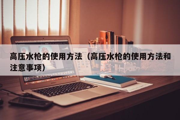 高压水枪的使用方法（高压水枪的使用方法和注意事项）