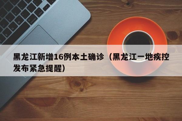 黑龙江新增16例本土确诊(黑龙江一地疾控发布紧急提醒)