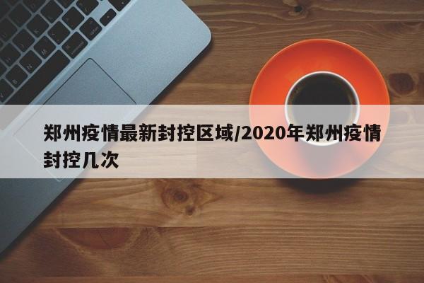 郑州疫情最新封控区域/2020年郑州疫情封控几次