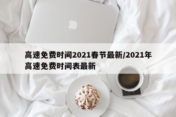 高速免费时间2021春节最新/2021年高速免费时间表最新