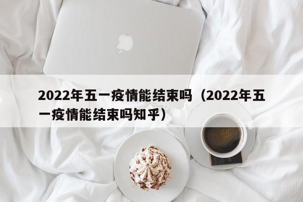 2022年五一疫情能结束吗(2022年五一疫情能结束吗知乎)