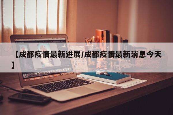 【成都疫情最新进展/成都疫情最新消息今天】