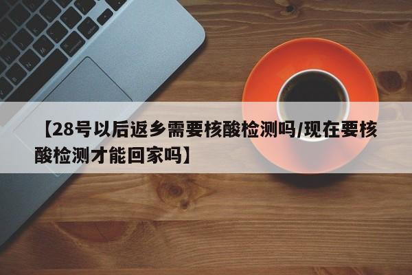 【28号以后返乡需要核酸检测吗/现在要核酸检测才能回家吗】