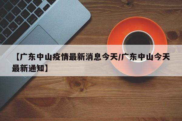 【广东中山疫情最新消息今天/广东中山今天最新通知】