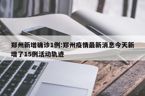 郑州新增确诊1例:郑州疫情最新消息今天新增了15例活动轨迹