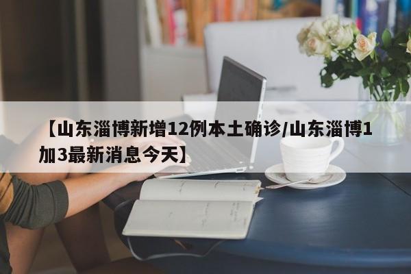 【山东淄博新增12例本土确诊/山东淄博1加3最新消息今天】