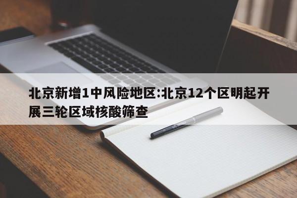 北京新增1中风险地区:北京12个区明起开展三轮区域核酸筛查