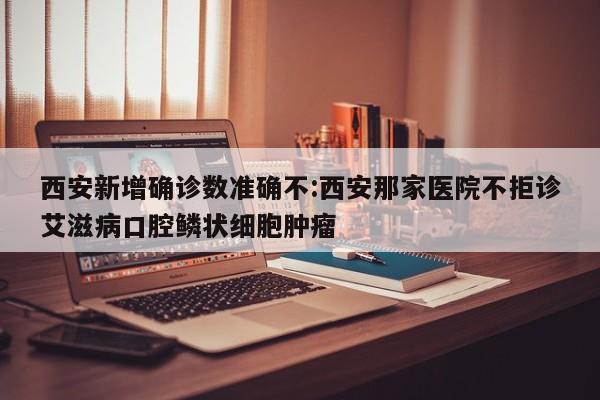 西安新增确诊数准确不:西安那家医院不拒诊艾滋病口腔鳞状细胞肿瘤
