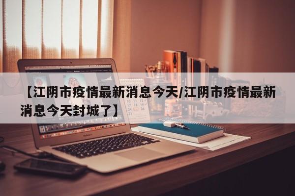【江阴市疫情最新消息今天/江阴市疫情最新消息今天封城了】