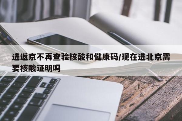 进返京不再查验核酸和健康码/现在进北京需要核酸证明吗