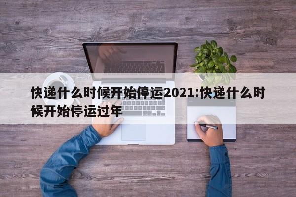 快递什么时候开始停运2021:快递什么时候开始停运过年