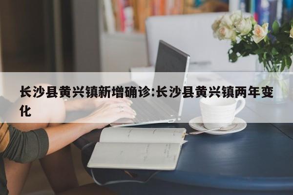 长沙县黄兴镇新增确诊:长沙县黄兴镇两年变化