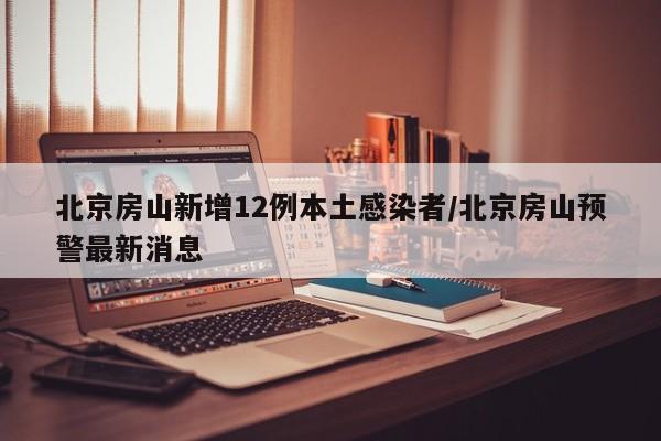 北京房山新增12例本土感染者/北京房山预警最新消息