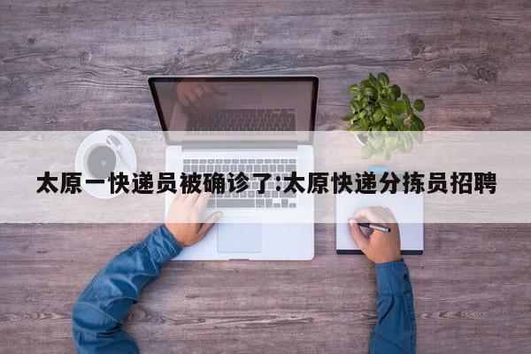 太原一快递员被确诊了:太原快递分拣员招聘