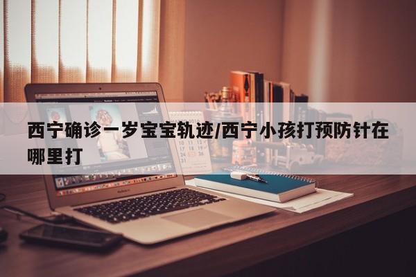 西宁确诊一岁宝宝轨迹/西宁小孩打预防针在哪里打