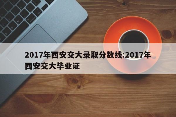 2017年西安交大录取分数线:2017年西安交大毕业证